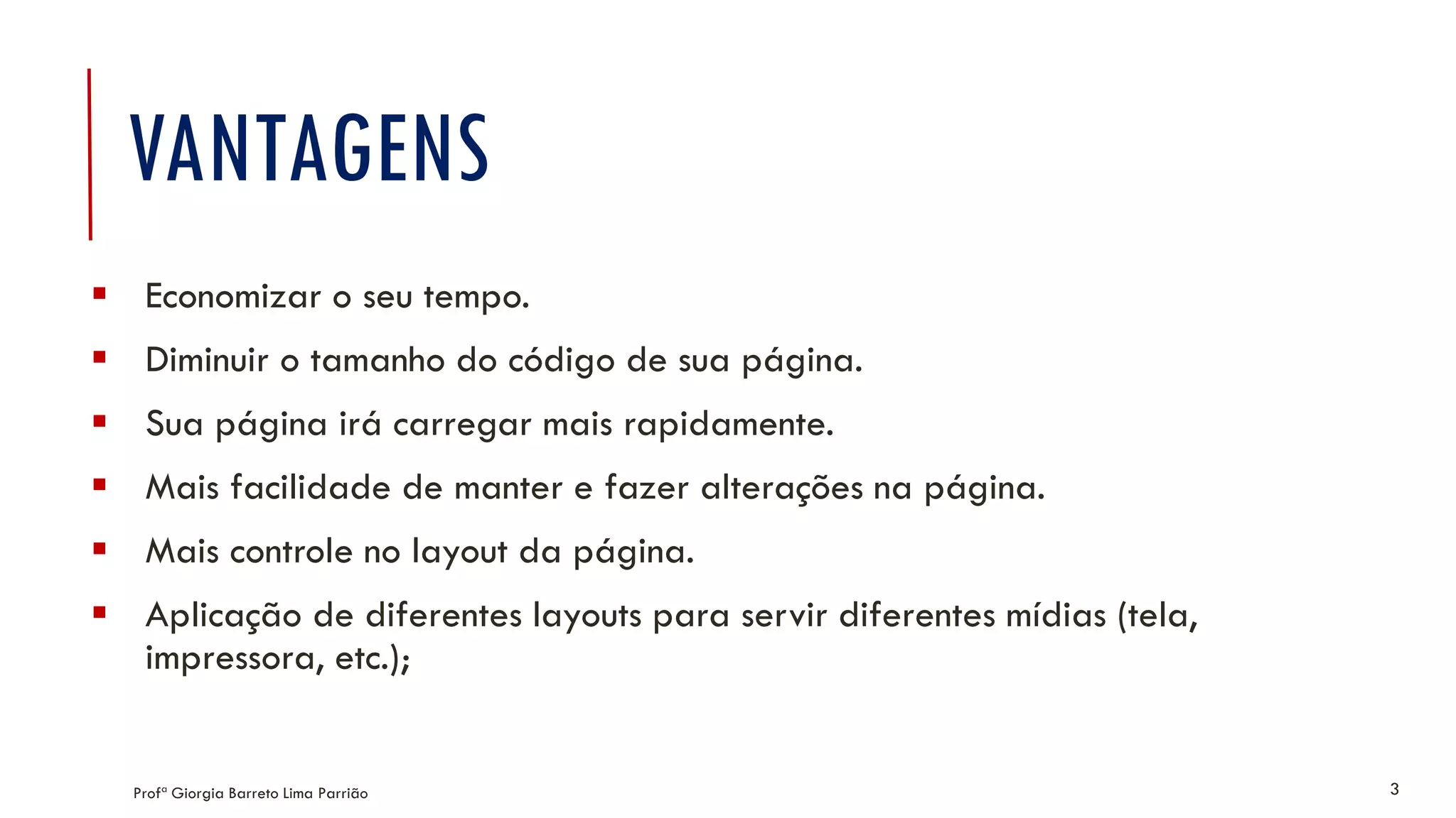 VANTAGENS
 Economizar o seu tempo.
 Diminuir o tamanho do código de sua página.
 Sua página irá carregar mais rapidamente.
 Mais facilidade de manter e fazer alterações na página.
 Mais controle no layout da página.
 Aplicação de diferentes layouts para servir diferentes mídias (tela,
impressora, etc.);
Profª Giorgia Barreto Lima Parrião 3
 
