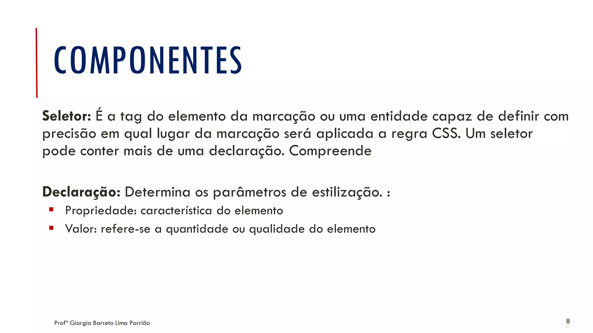 COMPONENTES
Profª Giorgia Barreto Lima Parrião 8
Seletor: É a tag do elemento da marcação ou uma entidade capaz de definir com
precisão em qual lugar da marcação será aplicada a regra CSS. Um seletor
pode conter mais de uma declaração. Compreende
Declaração: Determina os parâmetros de estilização. :
 Propriedade: característica do elemento
 Valor: refere-se a quantidade ou qualidade do elemento
 