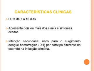 CARACTERÍSTICAS CLÍNICAS
 Dura de 7 a 10 dias
 Apresenta dois ou mais dos sinais e sintomas
citados
 Infecção secundária: risco para o surgimento
dengue hemorrágico (DH) por sorotipo diferente do
ocorrido na infecção primária.
 