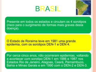 BRASIL
Presente em todos os estados e circulam os 4 sorotipos
(risco para o surgimento de formas mais graves desta
doença).
O Estado de Roraima teve em 1981 uma grande
epidemia, com os sorotipos DEN-1 e DEN 4.
Por cerca cinco anos, não ocorreram epidemias, voltando
a acontecer com sorotipo DEN-1 em 1986 e 1987 nos
Estados Rio de Janeiro, Alagoas, Ceará, Pernambuco,
Bahia e Minas Gerais e em 1990 com o DEN-2 e DEN-3.
 