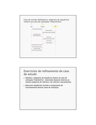 Caso de estudo (biblioteca): diagrama de sequência
relativo ao caso de utilização "Empréstimo"

                                                                                    : SIB
        : Sócio                          : Funcionário


              Pede publicação emprestada
                                                         Identifica publicação

                                                Most ra restantes dados da publicação

                  Pede cartão de sócio
                  Mostra cartão de sócio

                                                           Identifica sócio

                                                  Mostra restantes dados do sócio

                                                           Confirma dados

                                                         Im prime requisição

            Entrega requisição para assinar

              Devolve requisição assinada

                   Empresta publicação

              Informa prazo para devolução




                                           UML – Diagramas de Sequencia – v.1.0, Zeferino Saugene, 2007   13




Exercícios de refinamento do caso
de estudo
  Detalhar o diagrama de sequência relativo ao caso de
  utilização "Empréstimo", mostrando objectos internos ao
  sistema (objectos de interface, de controlo e persistentes)
  Descrever sequências normais e excepcionais de
  funcionamento doutros casos de utilização




                                           UML – Diagramas de Sequencia – v.1.0, Zeferino Saugene, 2007   14
 