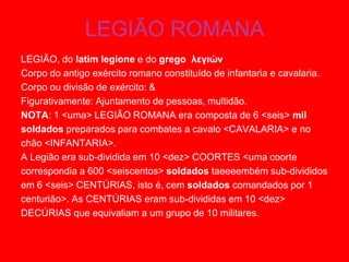 LEGIÃO ROMANA
LEGIÃO, do latim legione e do grego λεγιών
Corpo do antigo exército romano constituído de infantaria e cavalaria.
Corpo ou divisão de exército: &
Figurativamente: Ajuntamento de pessoas, multidão.
NOTA: 1 <uma> LEGIÃO ROMANA era composta de 6 <seis> mil
soldados preparados para combates a cavalo <CAVALARIA> e no
chão <INFANTARIA>.
A Legião era sub-dividida em 10 <dez> COORTES <uma coorte
correspondia a 600 <seiscentos> soldados taeeeembém sub-divididos
em 6 <seis> CENTÚRIAS, isto é, cem soldados comandados por 1
centurião>. As CENTÚRIAS eram sub-divididas em 10 <dez>
DECÚRIAS que equivaliam a um grupo de 10 militares.
 