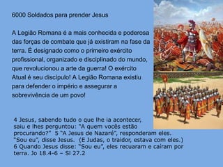 6000 Soldados para prender Jesus

A Legião Romana é a mais conhecida e poderosa
das forças de combate que já existiram na fase da
terra. É designado como o primeiro exército
profissional, organizado e disciplinado do mundo,
que revolucionou a arte da guerra! O exército
Atual é seu discípulo! A Legião Romana existiu
para defender o império e assegurar a
sobrevivência de um povo!


4 Jesus, sabendo tudo o que lhe ia acontecer,
saiu e lhes perguntou: “A quem vocês estão
procurando?” 5 “A Jesus de Nazaré”, responderam eles.
“Sou eu”, disse Jesus. (E Judas, o traidor, estava com eles.)
6 Quando Jesus disse: “Sou eu”, eles recuaram e caíram por
terra. Jo 18.4-6 – Sl 27.2
 