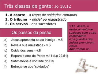 Três classes de gente: Jo 18.12
1. A coorte - a tropa de soldados romanos
2. O tribuno - oficial ou magistrado
3. Os servos - dos sacerdotes
                                              v.12 Assim, o
                                              destacamento de
     Os passos da prisão:                     soldados com o seu
                                              comandante
a)   Jesus apresenta-se ao inimigo - v.5      e os guardas dos
                                              judeus prenderam
b)   Revela sua majestade - v.6               Jesus.
                                              Amarraram-no
c)   Cuida dos seus - v.8
d)   Repara o erro de Pedro v.11 (Lc 22.51)
e)   Submete-se á vontade do Pai
f)   Entrega-se aos “soldados”
 