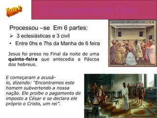O Julgamento de Cisto
 Processou –se Em 6 partes:
  3 eclesiásticas e 3 civil
 • Entre 0hs e 7hs da Manha de 6 feira
 Jesus foi preso no Final da noite de uma
 quinta-feira que antecedia a Páscoa
 dos hebreus.

E começaram a acusá-
lo, dizendo: “Encontramos este
homem subvertendo a nossa
nação. Ele proíbe o pagamento de
imposto a César e se declara ele
próprio o Cristo, um rei”.
 