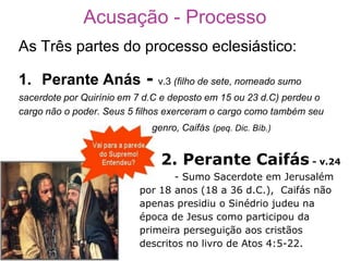 Acusação - Processo
As Três partes do processo eclesiástico:

1. Perante Anás             - v.3 (filho de sete, nomeado sumo
sacerdote por Quirínio em 7 d.C e deposto em 15 ou 23 d.C) perdeu o
cargo não o poder. Seus 5 filhos exerceram o cargo como também seu
                             genro, Caifás (peq. Dic. Bíb.)


                               2. Perante Caifás - v.24
                                 - Sumo Sacerdote em Jerusalém
                          por 18 anos (18 a 36 d.C.), Caifás não
                          apenas presidiu o Sinédrio judeu na
                          época de Jesus como participou da
                          primeira perseguição aos cristãos
                          descritos no livro de Atos 4:5-22.
 