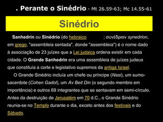 3. Perante o Sinédrio - Mt 26.59-63; Mc 14.55-61

                          Sinédrio
O Sanhedrin ou Sinédrio (do hebraico             ; συνέδριον synedrion,
em grego, "assembleia sentada", donde "assembleia") é o nome dado
à associação de 23 juízes que a Lei judaica ordena existir em cada
cidade. O Grande Sanhedrin era uma assembleia de juízes judeus
que constituía a corte e legislativo supremos da antiga Israel.
   O Grande Sinédrio incluía um chefe ou príncipe (Nasi), um sumo-
sacerdote (Cohen Gadol), um Av Beit Din (o segundo membro em
importância) e outros 69 integrantes que se sentavam em semi-círculo.
Antes da destruição de Jerusalém em 70 d.C., o Grande Sinédrio
reunia-se no Templo durante o dia, exceto antes dos festivais e do
Sábado.
 