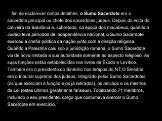 A fim de esclarecer certos detalhes, o Sumo Sacerdote era o
sacerdote principal ou chefe dos sacerdotes judeus. Depois da volta do
cativeiro da Babilônia e, sobretudo, na época dos macabeus, quando a
Judéia teve períodos de independência nacional, o Sumo Sacerdote
exerceu a chefia política da nação junto com a direção religiosa.
Quando a Palestina caiu sob a jurisdição romana, o Sumo Sacerdote
viu de novo limitada a sua autoridade somente ao aspecto religioso. As
suas funções estão estabelecidas nos livros de Êxodo e Levítico.
Também era o presidente do Sinédrio nos tempos do NT.O Sinédrio
era o tribunal supremo dos judeus, integrado pelos Sumo Sacerdotes
(os que exerciam a função e os já retirados), os anciãos e os mestres
da Lei (estes últimos geralmente fariseus). Totalizando 71 membros,
incluindo o seu presidente, cargo que costumava exercer o Sumo
Sacerdote em exercício. ¹
 
