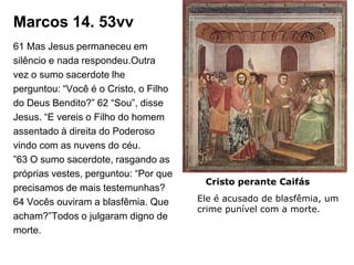 Marcos 14. 53vv
61 Mas Jesus permaneceu em
silêncio e nada respondeu.Outra
vez o sumo sacerdote lhe
perguntou: “Você é o Cristo, o Filho
do Deus Bendito?” 62 “Sou”, disse
Jesus. “E vereis o Filho do homem
assentado à direita do Poderoso
vindo com as nuvens do céu.
”63 O sumo sacerdote, rasgando as
próprias vestes, perguntou: “Por que
                                        Cristo perante Caifás
precisamos de mais testemunhas?
64 Vocês ouviram a blasfêmia. Que      Ele é acusado de blasfêmia, um
                                       crime punível com a morte.
acham?”Todos o julgaram digno de
morte.
 