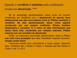 Quando o veredicto é unânime pela condenação
resulta em absolvição. ***
    Se os sacerdotes apresentassem Jesus como um homem
condenado por blasfêmia com o depoimento de apenas duas
testemunhas que não concordaram entre si, Pilatos reverteria o
veredicto. Se eles apresentassem Jesus como alguém
condenado por sua própria confissão, Pilatos também
dispensaria o veredicto. E, é claro, se eles informassem que
Jesus havia sido condenado por votação unânime, Pilatos
entraria com um veredicto de absolvição.
    Então, os maliciosos sacerdotes apresentaram Jesus a Pilatos
sob uma nova acusação que eles inventaram naquele momento:
traição contra César.
    "Havemos achado este, pervertendo a nossa nação", disseram
eles, "proibindo dar o tributo a César, e dizendo que ele mesmo é
Cristo, o rei.“ Lc 23.2
 