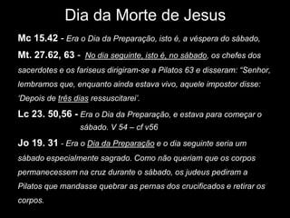 Dia da Morte de Jesus
Mc 15.42 - Era o Dia da Preparação, isto é, a véspera do sábado,
Mt. 27.62, 63 - No dia seguinte, isto é, no sábado, os chefes dos
sacerdotes e os fariseus dirigiram-se a Pilatos 63 e disseram: “Senhor,
lembramos que, enquanto ainda estava vivo, aquele impostor disse:
„Depois de três dias ressuscitarei‟.

Lc 23. 50,56 - Era o Dia da Preparação, e estava para começar o
                  sábado. V 54 – cf v56

Jo 19. 31 - Era o Dia da Preparação e o dia seguinte seria um
sábado especialmente sagrado. Como não queriam que os corpos
permanecessem na cruz durante o sábado, os judeus pediram a
Pilatos que mandasse quebrar as pernas dos crucificados e retirar os
corpos.
 