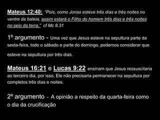Mateus 12:40: “Pois, como Jonas esteve três dias e três noites no
ventre da baleia, assim estará o Filho do homem três dias e três noites
no seio da terra.” cf Mc 8.31

1º argumento -        Uma vez que Jesus esteve na sepultura parte da
sexta-feira, todo o sábado e parte do domingo, podemos considerar que

esteve na sepultura por três dias.


Mateus 16:21 e Lucas 9:22                ensinam que Jesus ressuscitaria
ao terceiro dia, por isso, Ele não precisaria permanecer na sepultura por
completos três dias e noites.


2º argumento        - A opinião a respeito da quarta-feira como
o dia da crucificação
 