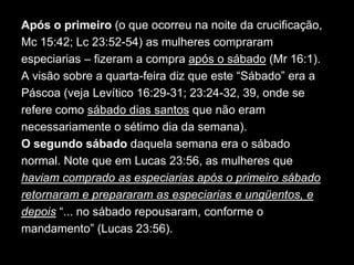 Após o primeiro (o que ocorreu na noite da crucificação,
Mc 15:42; Lc 23:52-54) as mulheres compraram
especiarias – fizeram a compra após o sábado (Mr 16:1).
A visão sobre a quarta-feira diz que este “Sábado” era a
Páscoa (veja Levítico 16:29-31; 23:24-32, 39, onde se
refere como sábado dias santos que não eram
necessariamente o sétimo dia da semana).
O segundo sábado daquela semana era o sábado
normal. Note que em Lucas 23:56, as mulheres que
haviam comprado as especiarias após o primeiro sábado
retornaram e prepararam as especiarias e ungüentos, e
depois “... no sábado repousaram, conforme o
mandamento” (Lucas 23:56).
 