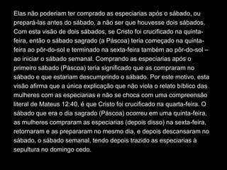 Elas não poderiam ter comprado as especiarias após o sábado, ou
prepará-las antes do sábado, a não ser que houvesse dois sábados.
Com esta visão de dois sábados, se Cristo foi crucificado na quinta-
feira, então o sábado sagrado (a Páscoa) teria começado na quinta-
feira ao pôr-do-sol e terminado na sexta-feira também ao pôr-do-sol –
ao iniciar o sábado semanal. Comprando as especiarias após o
primeiro sábado (Páscoa) teria significado que as compraram no
sábado e que estariam descumprindo o sábado. Por este motivo, esta
visão afirma que a única explicação que não viola o relato bíblico das
mulheres com as especiarias e não se choca com uma compreensão
literal de Mateus 12:40, é que Cristo foi crucificado na quarta-feira. O
sábado que era o dia sagrado (Páscoa) ocorreu em uma quinta-feira,
as mulheres compraram as especiarias (depois disso) na sexta-feira,
retornaram e as prepararam no mesmo dia, e depois descansaram no
sábado, o sábado semanal, tendo depois trazido as especiarias à
sepultura no domingo cedo.
 