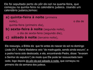 Ele foi sepultado perto do pôr-do-sol na quarta-feira, que
começou na quinta-feira no calendário judaico. Usando um
calendário judaico,temos:

 a) quinta-feira à noite (primeira
   noite),                                                o dia de
   quinta-feira (primeiro dia),
 b) sexta-feira à noite (segunda noite),
          o dia de sexta-feira (segundo dia),
 c) sábado à noite (terceira noite),
         o dia de sábado (terceiro dia).
Ele ressurgiu, a Bíblia diz que foi antes do nascer do sol no domingo
(João 20:1, Maria Madalena veio “de madrugada, sendo ainda escuro”, e
a pedra havia sido deslocada, e ela, encontrando Pedro, disse: “levaram
o Senhor do sepulcro”) de modo que Ele pode ter ressuscitado bem
cedo, logo depois do pôr-do-sol sábado à noite, que começou no
primeiro dia da semana dos judeus.
 