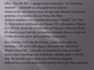 Obs. - Em Mt 28:1, o grego seria traduzido: “no final dos
shabats” – [shabatS é] uma palavra no plural –
observando que houve mais do que um sábado na semana
anterior. O primeiro dia da Festa dos Pães
Ázimos também era considerado como “shabat” (Lv 23:6
7). Esta festa é celebrada em Nissan 15, o dia após a Páscoa
(Lv 23:5-6). Jesus foi crucificado na Páscoa e Marcos 15:42-
43 observa que José de Arimatéia desejada tirar o corpo de
Cristo da cruz antes que o shabat começasse.
Se a Páscoa, o 14º dia de Nissan, caísse mais cedo na
semana, o 15º teria sido algum dia antes de sábado (o
Shabat semanal). “Quando os shabats tiverem passado”
seria, claro, domingo (na realidade, sábado após o pôr do
sol), de acordo com a festa das Primícias (Alguns
defendem a crucificação numa quinta-feira por base similar).
 