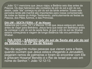 João 12:1 menciona que Jesus viajou a Betânia seis dias antes da
Páscoa. Os dias hebraicos são contados de pôr do sol a pôr do sol,
assim, cada “dia” começa no pôr do sol da tarde anterior. Esses seis
períodos tarde-até-manhã são importantes para nossa compreensão
de todas as festas do Antigo Testamento, particularmente as festas de
Páscoa, dos Pães Ázimos, e das Primícias.
DIA UM – SEXTA FEIRA – 9º de Nissan
Sabemos por Lucas 19:1 e Marcos 10:46 que Jesus estava em Jericó,
antes de viajar para Bethânia. Jesus teria que estar em Bethânia antes
de começar o pôr do sol de sexta feira, já que o pôr do sol de Shabat
estaria começando e viagem de longa distância não era permitida no
Shabat.

 DIA DOIS – SÁBADO (pôr do sol de Sexta até pôr do sol
de Sábado) – O 10º dia de Nissan
"No dia seguinte muitas pessoas que vieram para a festa,
quando ouviram que Jesus estava chegando a Jerusalém,
pegaram ramos de palmeiras e foram se encontrar com Ele
e gritavam Hosana! Bendito é o Rei de Israel que veio em
nome do Senhor.”- João 12:12-13.
 