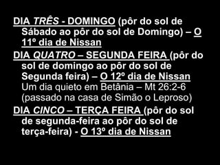 DIA TRÊS - DOMINGO (pôr do sol de
 Sábado ao pôr do sol de Domingo) – O
 11º dia de Nissan
DIA QUATRO – SEGUNDA FEIRA (pôr do
 sol de domingo ao pôr do sol de
 Segunda feira) – O 12º dia de Nissan
 Um dia quieto em Betânia – Mt 26:2-6
 (passado na casa de Simão o Leproso)
DIA CINCO – TERÇA FEIRA (pôr do sol
 de segunda-feira ao pôr do sol de
 terça-feira) - O 13º dia de Nissan
 