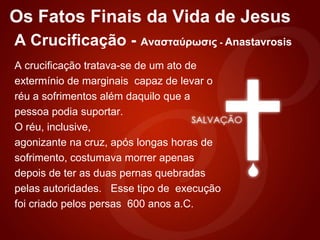 Os Fatos Finais da Vida de Jesus
A Crucificação - Ανασταύρωσις - Anastavrosis
A crucificação tratava-se de um ato de
extermínio de marginais capaz de levar o
réu a sofrimentos além daquilo que a
pessoa podia suportar.
O réu, inclusive,
agonizante na cruz, após longas horas de
sofrimento, costumava morrer apenas
depois de ter as duas pernas quebradas
pelas autoridades. Esse tipo de execução
foi criado pelos persas 600 anos a.C.
 