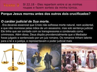 Sl 22.18 - Eles repartem entre si as minhas
                  roupas e fazem sorteio da minha túnica.

Porque Jesus morreu antes dos outros dois crucificados?

O caráter judicial de Sua morte.
. Era deveras essencial que Cristo não sofresse morte natural, nem acidental,
e que não morresse pelas mãos de um assassino, mas sob sentença judicial.
Ele tinha que ser contado com os transgressores e condenado como
criminosos. Além disso, Deus dispôs providencialmente que o Mediador
fosse julgado e sentenciado por um juiz romano. Os romanos tinham talento
para a lei e a justiça, e representavam o poder judicial mais
 