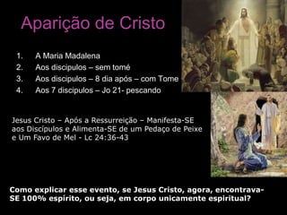 Aparição de Cristo
 1.   A Maria Madalena
 2.   Aos discipulos – sem tomé
 3.   Aos discipulos – 8 dia após – com Tome
 4.   Aos 7 discipulos – Jo 21- pescando


Jesus Cristo – Após a Ressurreição – Manifesta-SE
aos Discípulos e Alimenta-SE de um Pedaço de Peixe
e Um Favo de Mel - Lc 24:36-43




Como explicar esse evento, se Jesus Cristo, agora, encontrava-
SE 100% espírito, ou seja, em corpo unicamente espiritual?
 