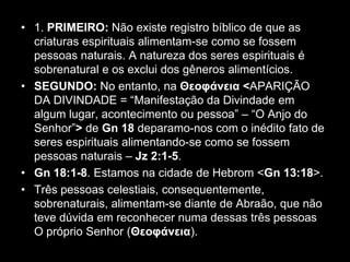 • 1. PRIMEIRO: Não existe registro bíblico de que as
  criaturas espirituais alimentam-se como se fossem
  pessoas naturais. A natureza dos seres espirituais é
  sobrenatural e os exclui dos gêneros alimentícios.
• SEGUNDO: No entanto, na Θεουάνεια <APARIÇÃO
  DA DIVINDADE = “Manifestação da Divindade em
  algum lugar, acontecimento ou pessoa” – “O Anjo do
  Senhor”> de Gn 18 deparamo-nos com o inédito fato de
  seres espirituais alimentando-se como se fossem
  pessoas naturais – Jz 2:1-5.
• Gn 18:1-8. Estamos na cidade de Hebrom <Gn 13:18>.
• Três pessoas celestiais, consequentemente,
  sobrenaturais, alimentam-se diante de Abraão, que não
  teve dúvida em reconhecer numa dessas três pessoas
  O próprio Senhor (Θεουάνεια).
 