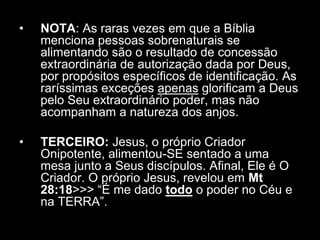 •   NOTA: As raras vezes em que a Bíblia
    menciona pessoas sobrenaturais se
    alimentando são o resultado de concessão
    extraordinária de autorização dada por Deus,
    por propósitos específicos de identificação. As
    raríssimas exceções apenas glorificam a Deus
    pelo Seu extraordinário poder, mas não
    acompanham a natureza dos anjos.

•   TERCEIRO: Jesus, o próprio Criador
    Onipotente, alimentou-SE sentado a uma
    mesa junto a Seus discípulos. Afinal, Ele é O
    Criador. O próprio Jesus, revelou em Mt
    28:18>>> “É me dado todo o poder no Céu e
    na TERRA”.
 