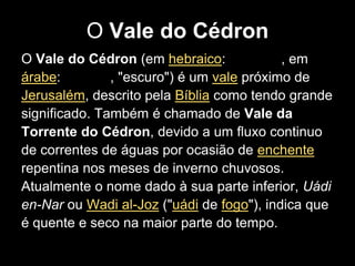 O Vale do Cédron
O Vale do Cédron (em hebraico:             , em
árabe:         , "escuro") é um vale próximo de
Jerusalém, descrito pela Bíblia como tendo grande
significado. Também é chamado de Vale da
Torrente do Cédron, devido a um fluxo continuo
de correntes de águas por ocasião de enchente
repentina nos meses de inverno chuvosos.
Atualmente o nome dado à sua parte inferior, Uádi
en-Nar ou Wadi al-Joz ("uádi de fogo"), indica que
é quente e seco na maior parte do tempo.
 