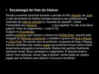 • Escatologia do Vale do Cédron
Devido a eventos ocorridos durante o período do Rei Jeosafá, de Judá,
o vale da torrente do Cédron também passou a ser profeticamente
chamado de Vale de Jeosafá ou “baixada de Jeosafá”– Emek
Yehoshafat (em hebraico:              ), que significa "O vale onde Deus
julgará" (Vale do Julgamento). - (Joel 3:12).
Surgem na Escatologia
judaica profecias que incluem o retorno do Profeta Elias, seguido pela
chegada do Messias (Judaísmo), e também a guerra de Gog e Magog
e Juízo Final. De acordo com as profecias, na guerra de Gog e Magog,
haveria coalizões das nações pagãs que juntariam forças contra Israel.
Israel seria subjugado e conquistado. Depois dos gentios finalmente
atacarem Israel, Deus começaria o Julgamento. E salvaria Israel e
lutaria "com doenças, chuva, fogo e pedras" contra todas as nações
pagãs que se fixaram para destruir o seu povo escolhido.
 