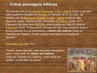 • Outras passagens bíblicas
De acordo com as Escrituras Hebraicas, o Rei o David correu a pé pelo
vale durante a rebelião de Absalão (2 Samuel 15:14, 23, 30) . De
acordo com as Escrituras Gregas Cristãs , Jesus cruzou o vale
algumas vezes, viajando entre Jerusalém e Betânia. (João 18:1)
Exemplos de versículos da Bíblia relacionados ao Vale do Cédron:
II Samuel 15:23: "Toda a terra chorava em alta voz, enquanto todo o
povo passava; e o rei atravessou o ribeiro de Cedrom (Vale da
Torrente do Cédron), e todo o povo caminhava na direção do
deserto."

Evangelho de João 18:1:

"Tendo Jesus dito isto, saiu com seus discípulos
para o outro lado do ribeiro de Cedrom
(Vale da Torrente do Cédron) , onde havia um
 jardim, e com eles ali entrou."
 