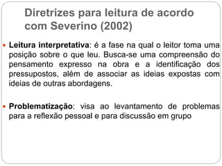 Diretrizes para leitura de acordo
com Severino (2002)
 Leitura interpretativa: é a fase na qual o leitor toma uma
posição sobre o que leu. Busca-se uma compreensão do
pensamento expresso na obra e a identificação dos
pressupostos, além de associar as ideias expostas com
ideias de outras abordagens.
 Problematização: visa ao levantamento de problemas
para a reflexão pessoal e para discussão em grupo
 