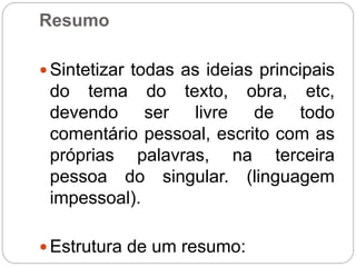 Resumo
 Sintetizar todas as ideias principais
do tema do texto, obra, etc,
devendo ser livre de todo
comentário pessoal, escrito com as
próprias palavras, na terceira
pessoa do singular. (linguagem
impessoal).
 Estrutura de um resumo:
 