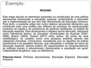 Exemplo:
RESUMO
Este artigo discute os elementos presentes na constituição de uma política
educacional direcionada a educação especial, evidenciando a discussão
sob a implementação do que tem sido denominado de Educação Inclusiva.
Para tanto, o presente artigo tem como objetivo apresentar elementos que
contribuem para uma análise dos reflexos do processo de reestruturação
produtiva do capital e do predomínio de políticas neoliberais no âmbito da
educação especial. Para alcançarmos o objetivo acima elencado, utilizamos
como referencial teórico, as principais contribuições de Kuenzer (2001,
2006), Bueno (2004), Kassar (2011) entre outros. Do ponto de vista
metodológico, se constitui como uma pesquisa analítica através das
categorias marxistas. Concluímos, ressaltando que os desafios da prática
educacional e as questões teóricas, que radicalizam o embate em torno da
educação especial, apenas podem ser equacionados se compreendermos
as práticas sociais e educacionais, direcionadas a população em geral,
independente de gênero, raça, ou deficiência.
Palavras-chave: Políticas educacionais. Educação Especial. Educação
Inclusiva.
 