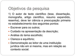 Objetivos da pesquisa
1) O autor de texto científico (tese, dissertação,
monografia, artigo científico, resumo expandido,
resenha), deve ter ciência e preocupação primeira
no estabelecimento dos seguintes pontos:
 Escrever para os outros;
 Cuidado na apresentação da descrição;
 Análise do tema escolhido;
 Clareza e equilíbrio;
 Demonstração ao leitor de uma instituição
jurídica não em si mesma, mas em relação ao
contexto social.
 