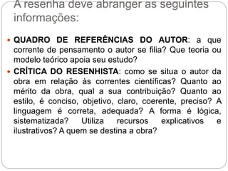 A resenha deve abranger as seguintes
informações:
 QUADRO DE REFERÊNCIAS DO AUTOR: a que
corrente de pensamento o autor se filia? Que teoria ou
modelo teórico apoia seu estudo?
 CRÍTICA DO RESENHISTA: como se situa o autor da
obra em relação às correntes científicas? Quanto ao
mérito da obra, qual a sua contribuição? Quanto ao
estilo, é conciso, objetivo, claro, coerente, preciso? A
linguagem é correta, adequada? A forma é lógica,
sistematizada? Utiliza recursos explicativos e
ilustrativos? A quem se destina a obra?
 