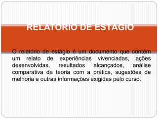 O relatório de estágio é um documento que contém
um relato de experiências vivenciadas, ações
desenvolvidas, resultados alcançados, análise
comparativa da teoria com a prática, sugestões de
melhoria e outras informações exigidas pelo curso.
RELATÓRIO DE ESTÁGIO
 