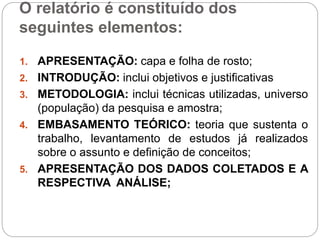 O relatório é constituído dos
seguintes elementos:
1. APRESENTAÇÃO: capa e folha de rosto;
2. INTRODUÇÃO: inclui objetivos e justificativas
3. METODOLOGIA: inclui técnicas utilizadas, universo
(população) da pesquisa e amostra;
4. EMBASAMENTO TEÓRICO: teoria que sustenta o
trabalho, levantamento de estudos já realizados
sobre o assunto e definição de conceitos;
5. APRESENTAÇÃO DOS DADOS COLETADOS E A
RESPECTIVA ANÁLISE;
 