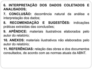 6. INTERPRETAÇÃO DOS DADOS COLETADOS E
ANALISADOS;
7. CONCLUSÃO: decorrência natural da análise e
interpretação dos dados;
8. RECOMENDAÇÃO E SUGESTÕES: indicações
práticas extraídas das conclusões;
9. APÊNDICE: materiais ilustrativos elaborados pelo
autor do relatório;
10. ANEXOS: materiais ilustrativos não elaborados pelo
autor do relatório;
11. REFERÊNCIAS: relação das obras e dos documentos
consultados, de acordo com as normas atuais da ABNT.
 