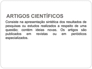 ARTIGOS CIENTÍFICOS
Consiste na apresentação sintética dos resultados de
pesquisas ou estudos realizados a respeito de uma
questão; contém ideias novas. Os artigos são
publicados em revistas ou em periódicos
especializados.
 