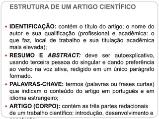 ESTRUTURA DE UM ARTIGO CIENTÍFICO
 IDENTIFICAÇÃO: contém o título do artigo; o nome do
autor e sua qualificação (profissional e acadêmica: o
que faz, local de trabalho e sua titulação acadêmica
mais elevada);
 RESUMO E ABSTRACT: deve ser autoexplicativo,
usando terceira pessoa do singular e dando preferência
ao verbo na voz ativa, redigido em um único parágrafo
formado.
 PALAVRAS-CHAVE: termos (palavras ou frases curtas)
que indicam o conteúdo do artigo em português e em
idioma estrangeiro;
 ARTIGO (CORPO): contém as três partes redacionais
de um trabalho científico: introdução, desenvolvimento e
 