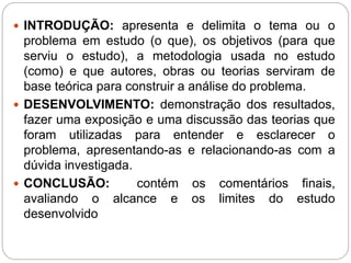  INTRODUÇÃO: apresenta e delimita o tema ou o
problema em estudo (o que), os objetivos (para que
serviu o estudo), a metodologia usada no estudo
(como) e que autores, obras ou teorias serviram de
base teórica para construir a análise do problema.
 DESENVOLVIMENTO: demonstração dos resultados,
fazer uma exposição e uma discussão das teorias que
foram utilizadas para entender e esclarecer o
problema, apresentando-as e relacionando-as com a
dúvida investigada.
 CONCLUSÃO: contém os comentários finais,
avaliando o alcance e os limites do estudo
desenvolvido
 