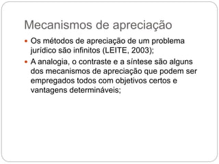 Mecanismos de apreciação
 Os métodos de apreciação de um problema
jurídico são infinitos (LEITE, 2003);
 A analogia, o contraste e a síntese são alguns
dos mecanismos de apreciação que podem ser
empregados todos com objetivos certos e
vantagens determináveis;
 