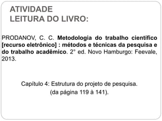 ATIVIDADE
LEITURA DO LIVRO:
PRODANOV, C. C. Metodologia do trabalho científico
[recurso eletrônico] : métodos e técnicas da pesquisa e
do trabalho acadêmico. 2° ed. Novo Hamburgo: Feevale,
2013.
Capítulo 4: Estrutura do projeto de pesquisa.
(da página 119 à 141).
 