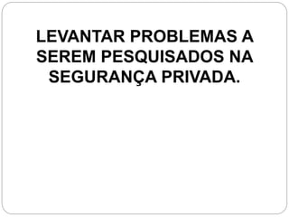 LEVANTAR PROBLEMAS A
SEREM PESQUISADOS NA
SEGURANÇA PRIVADA.
 