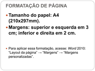 FORMATAÇÃO DE PÁGINA
 Tamanho do papel: A4
(210x297mm).
 Margens: superior e esquerda em 3
cm; inferior e direita em 2 cm.
 Para aplicar essa formatação, acesse: Word 2010:
“Layout da página” → “Margens” → “Margens
personalizadas”.
 