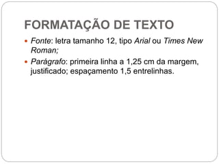FORMATAÇÃO DE TEXTO
 Fonte: letra tamanho 12, tipo Arial ou Times New
Roman;
 Parágrafo: primeira linha a 1,25 cm da margem,
justificado; espaçamento 1,5 entrelinhas.
 