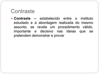 Contraste
 Contraste – estabelecido entre o instituto
estudado e a abordagem realizada do mesmo
assunto, se revela um procedimento válido,
importante e decisivo nas ideias que se
pretendem demonstrar e provar
 