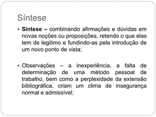 Síntese
 Síntese – combinando afirmações e dúvidas em
novas noções ou proposições, retendo o que elas
tem de legitimo e fundindo-as pela introdução de
um novo ponto de vista;
 Observações – a inexperiência, a falta de
determinação de uma método pessoal de
trabalho, bem como a perplexidade da extensão
bibliográfica, criam um clima de insegurança
normal e admissível;
 
