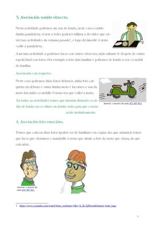 3. Asociación sonido obxecto.
Nesta actividade poñemos un son de fondo, neste caso o ruído
dunha pandeireta, si non o tedes poderes utilizar a do vídeo que en-
viei nas actividades da semana pasada1
, e logo decímoslle ó neno
-colle a pandeireta.
A mesma actividade a podemos facer con outros obxectos, máis adiante (e despois de varias
repeticións) con fotos. Por exemplo a foto dun familiar e poñemos de fondo a voz co móbil
do familiar.
Asociación con xoguetes.
Neste caso poñemos dúas fotos/debuxos, unha foto cal-
queira ou debuxo e outra dunha moto e facemos o son da
moto (ou ruído co móbil). O neno ten que coller a moto.
En todas as actividades temos que intentar distraelo co ru-
ído de fondo ou co olfato ou doutro xeito para que o neno
actúe instintivamente.
4. Asociación foto emocións.
Temos que colocar dúas fotos (poden ser de familiares ou copias das que adxunto), temos
que facer que choramos e mandarlle ó neno que sinale a foto do neno que chora, do que
está triste.
1 https://www.youtube.com/watch?time_continue=6&v=h_Ik-2j8Euw&feature=emb_logo
1
Autoría: o mestre da aula.(CC BY-NC)
Autoría: o mestre da
aula.(CC BY-NC)
 