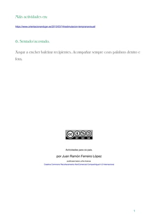 Máis actividades en:
https://www.orientacionandujar.es/2013/03/14/estimulacion-tempranavisual/
6. Sentado/acostado.
Xogar a encher baleirar recipientes. Acompañar sempre coas palabras dentro e
fora.
Actividades para os pais.
por Juan Ramón Ferreiro López
publícase baixo unha licenza
Creative Commons Recoñecemento-NonComercial-CompartirIgual 4.0 Internacional
1
 